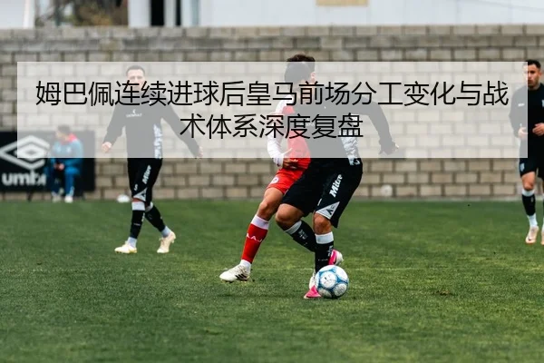 姆巴佩连续进球后皇马前场分工变化与战术体系深度复盘（Kaiyun）