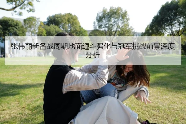 张伟丽新备战周期地面缠斗强化与冠军挑战前景深度分析（Kaiyun）