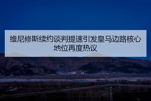 维尼修斯续约谈判提速引发皇马边路核心地位再度热议（Kaiyun）